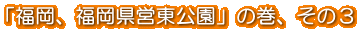 「福岡、福岡県営東公園」の巻、その3