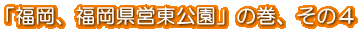 「福岡、福岡県営東公園」の巻、その4